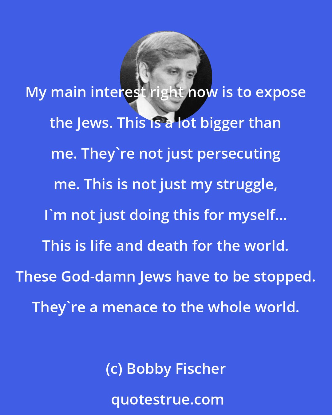 Bobby Fischer: My main interest right now is to expose the Jews. This is a lot bigger than me. They're not just persecuting me. This is not just my struggle, I'm not just doing this for myself... This is life and death for the world. These God-damn Jews have to be stopped. They're a menace to the whole world.