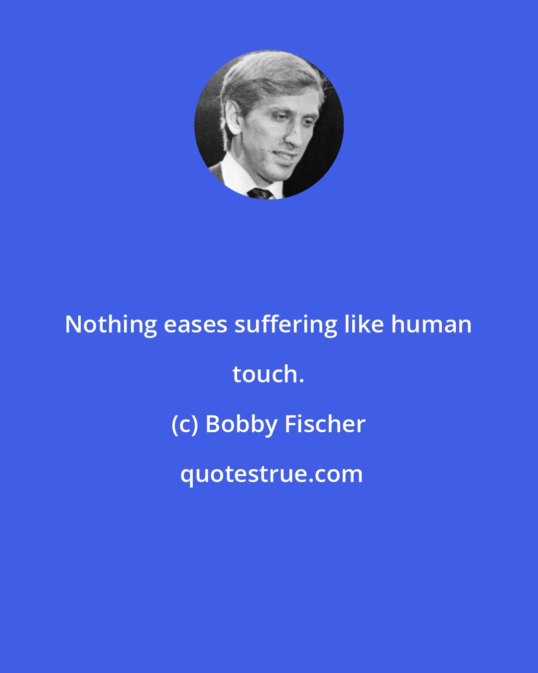 Bobby Fischer: Nothing eases suffering like human touch.