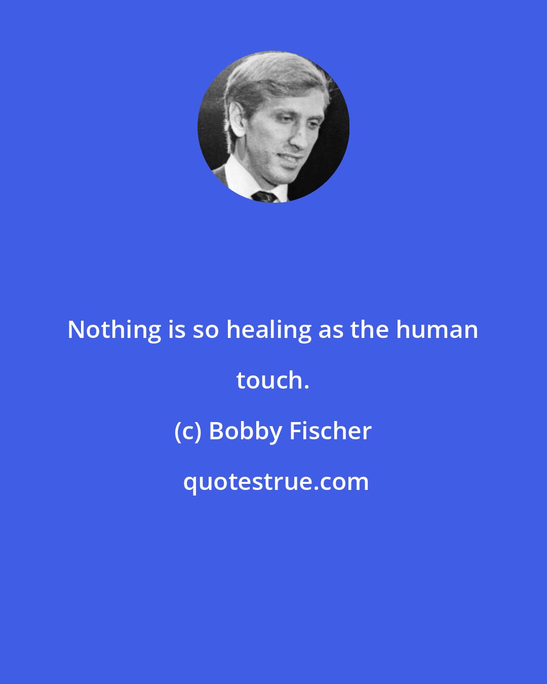 Bobby Fischer: Nothing is so healing as the human touch.