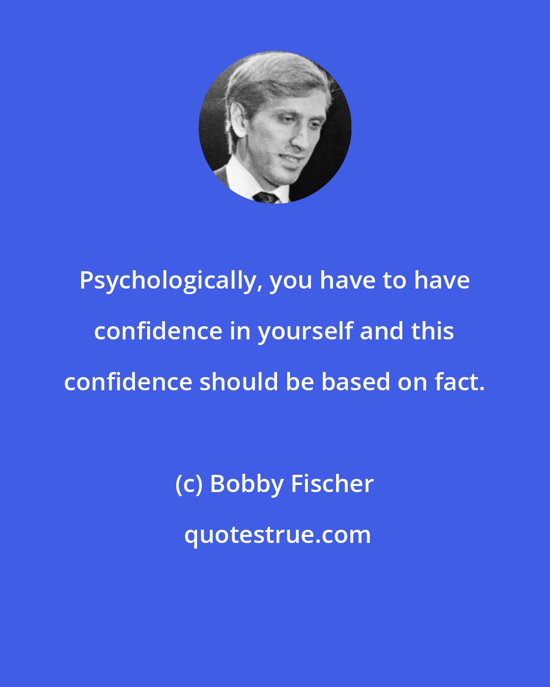 Bobby Fischer: Psychologically, you have to have confidence in yourself and this confidence should be based on fact.