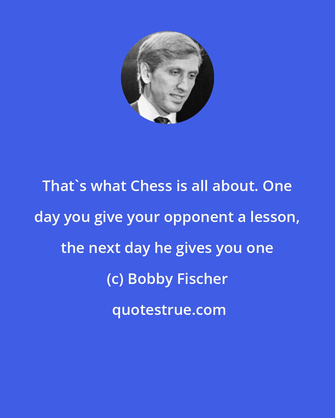 Bobby Fischer: That's what Chess is all about. One day you give your opponent a lesson, the next day he gives you one