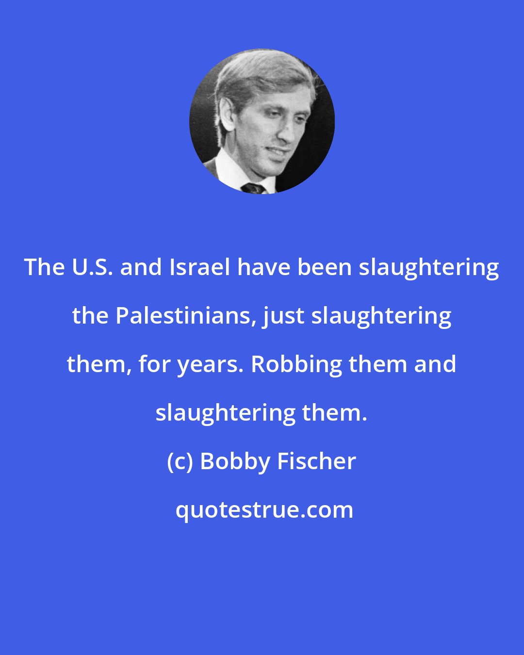 Bobby Fischer: The U.S. and Israel have been slaughtering the Palestinians, just slaughtering them, for years. Robbing them and slaughtering them.