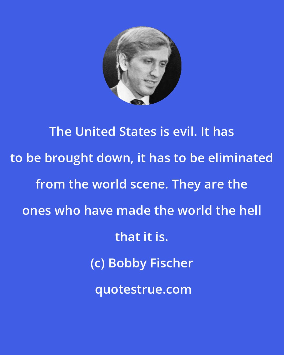 Bobby Fischer: The United States is evil. It has to be brought down, it has to be eliminated from the world scene. They are the ones who have made the world the hell that it is.