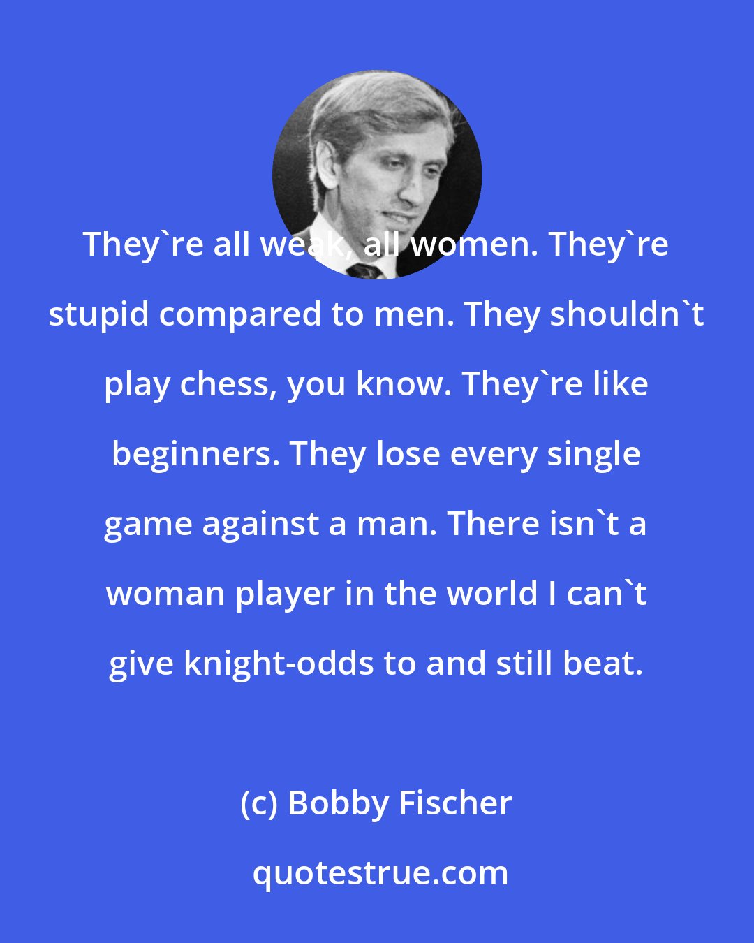 Bobby Fischer: They're all weak, all women. They're stupid compared to men. They shouldn't play chess, you know. They're like beginners. They lose every single game against a man. There isn't a woman player in the world I can't give knight-odds to and still beat.