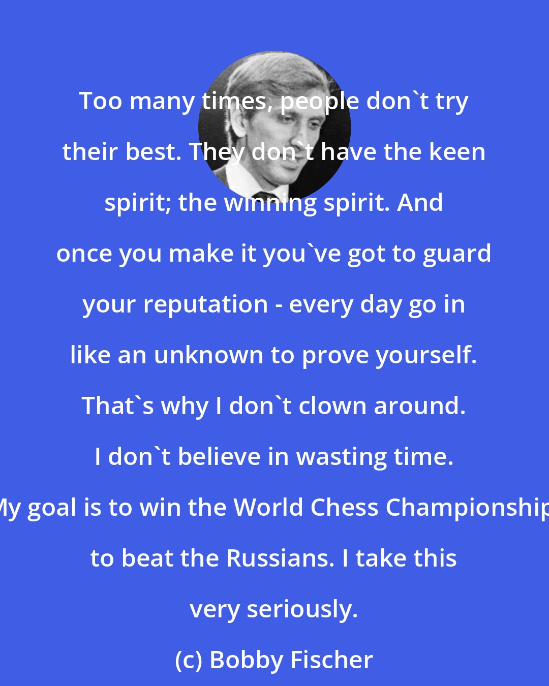 Bobby Fischer: Too many times, people don't try their best. They don't have the keen spirit; the winning spirit. And once you make it you've got to guard your reputation - every day go in like an unknown to prove yourself. That's why I don't clown around. I don't believe in wasting time. My goal is to win the World Chess Championship; to beat the Russians. I take this very seriously.