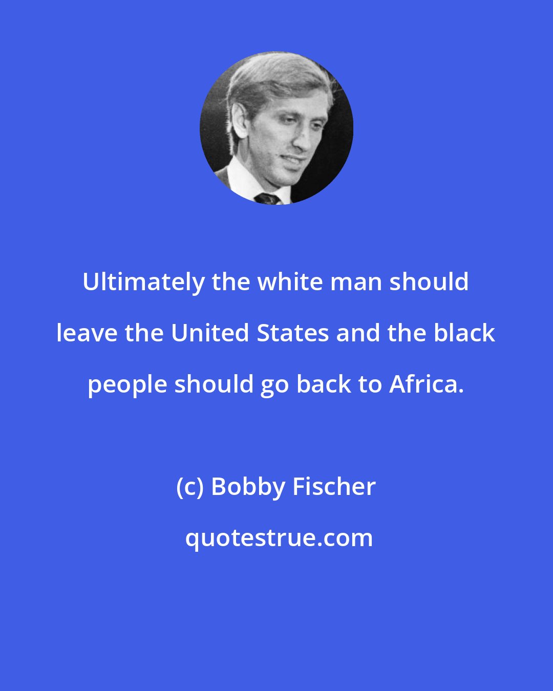 Bobby Fischer: Ultimately the white man should leave the United States and the black people should go back to Africa.