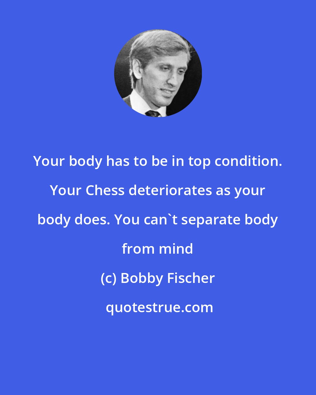 Bobby Fischer: Your body has to be in top condition. Your Chess deteriorates as your body does. You can't separate body from mind