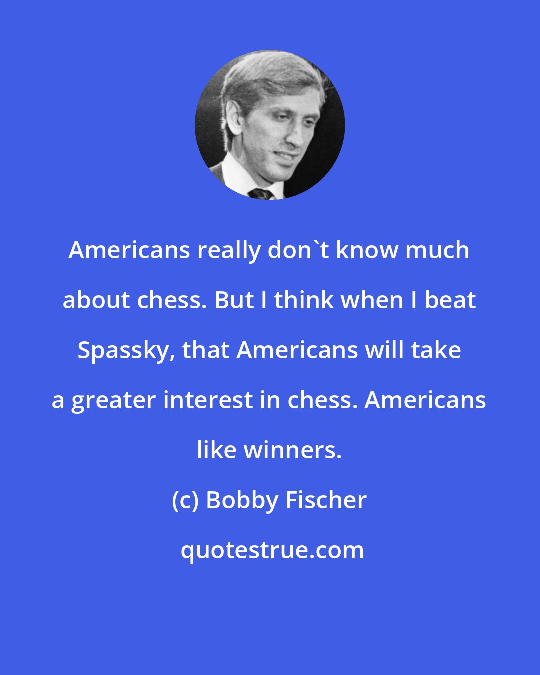 Bobby Fischer: Americans really don't know much about chess. But I think when I beat Spassky, that Americans will take a greater interest in chess. Americans like winners.