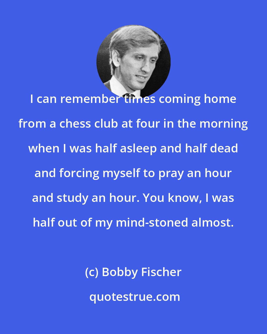 Bobby Fischer: I can remember times coming home from a chess club at four in the morning when I was half asleep and half dead and forcing myself to pray an hour and study an hour. You know, I was half out of my mind-stoned almost.