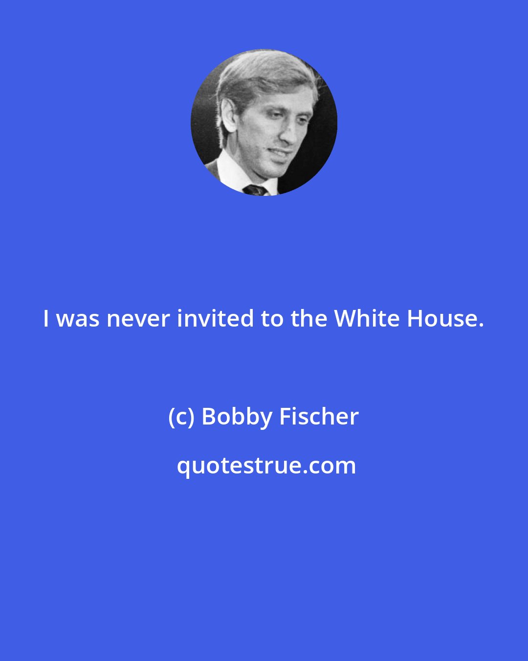 Bobby Fischer: I was never invited to the White House.