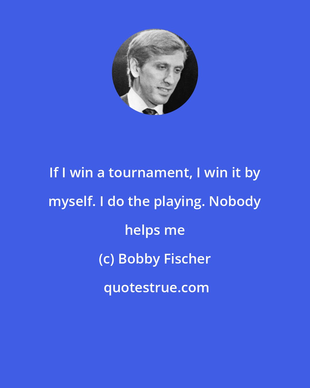 Bobby Fischer: If I win a tournament, I win it by myself. I do the playing. Nobody helps me