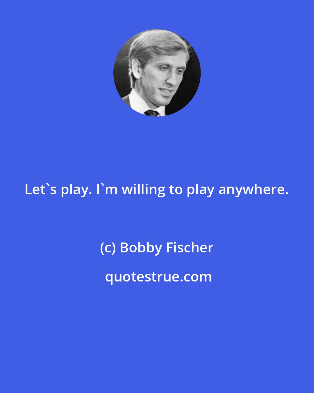 Bobby Fischer: Let's play. I'm willing to play anywhere.