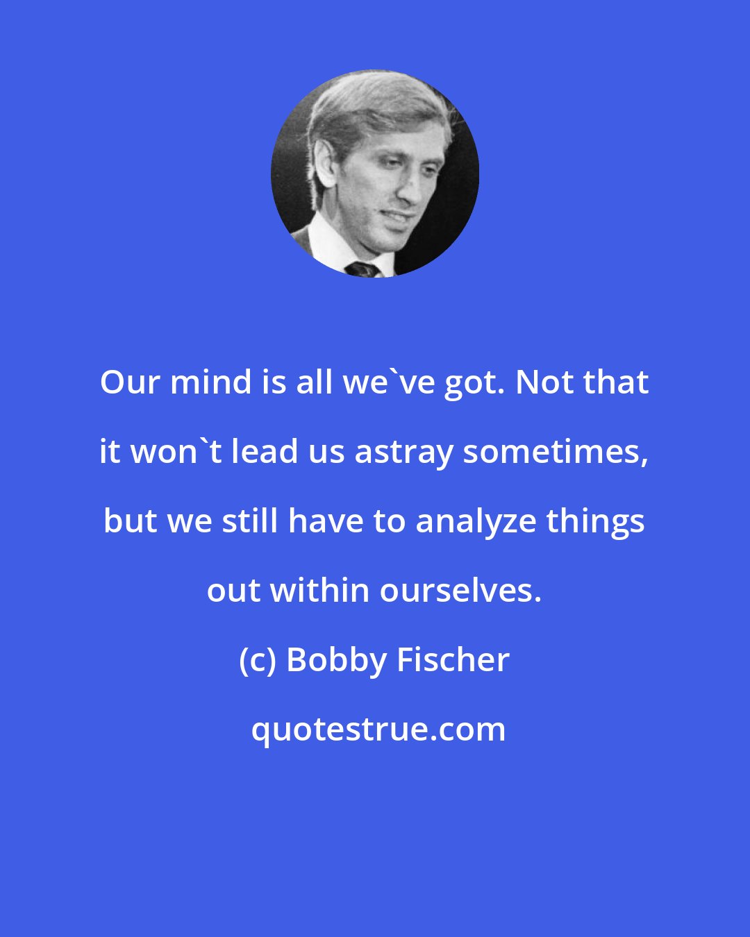 Bobby Fischer: Our mind is all we've got. Not that it won't lead us astray sometimes, but we still have to analyze things out within ourselves.