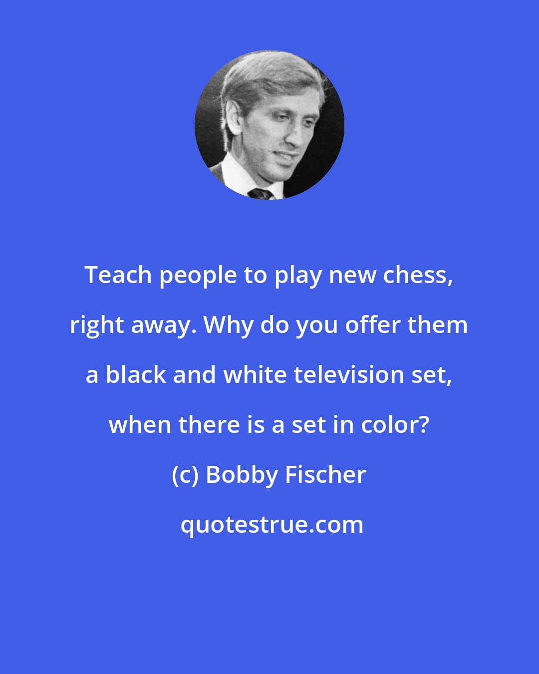 Bobby Fischer: Teach people to play new chess, right away. Why do you offer them a black and white television set, when there is a set in color?