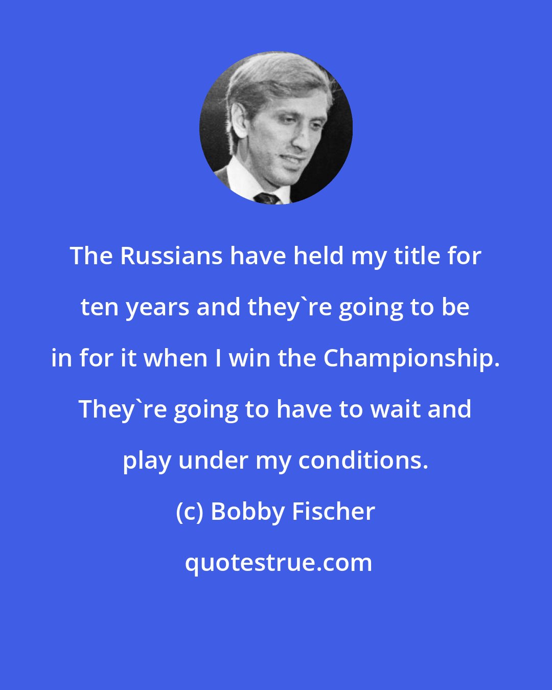 Bobby Fischer: The Russians have held my title for ten years and they're going to be in for it when I win the Championship. They're going to have to wait and play under my conditions.