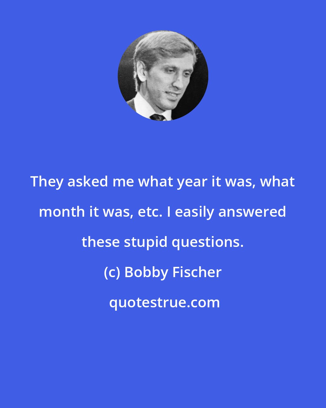 Bobby Fischer: They asked me what year it was, what month it was, etc. I easily answered these stupid questions.