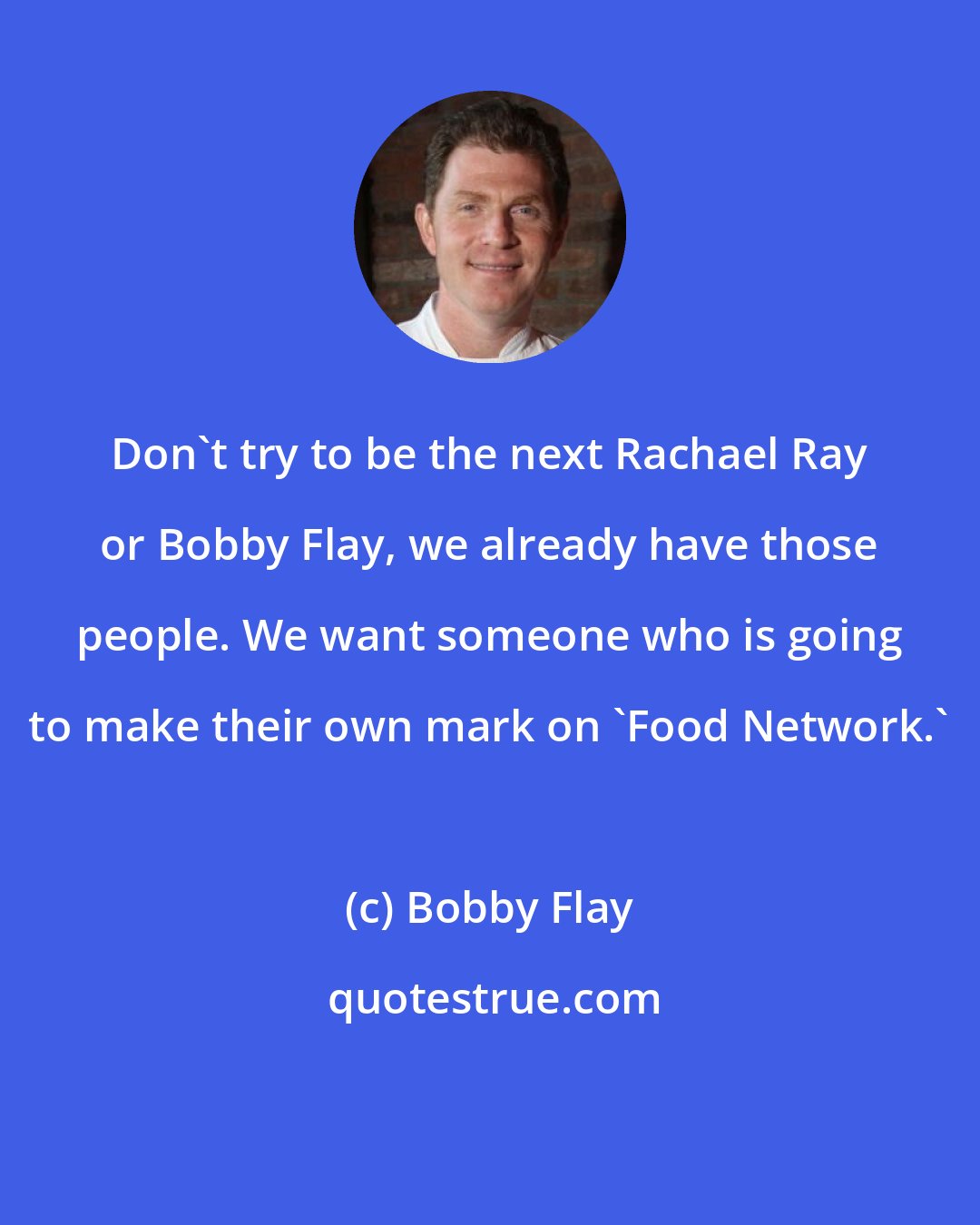 Bobby Flay: Don't try to be the next Rachael Ray or Bobby Flay, we already have those people. We want someone who is going to make their own mark on 'Food Network.'