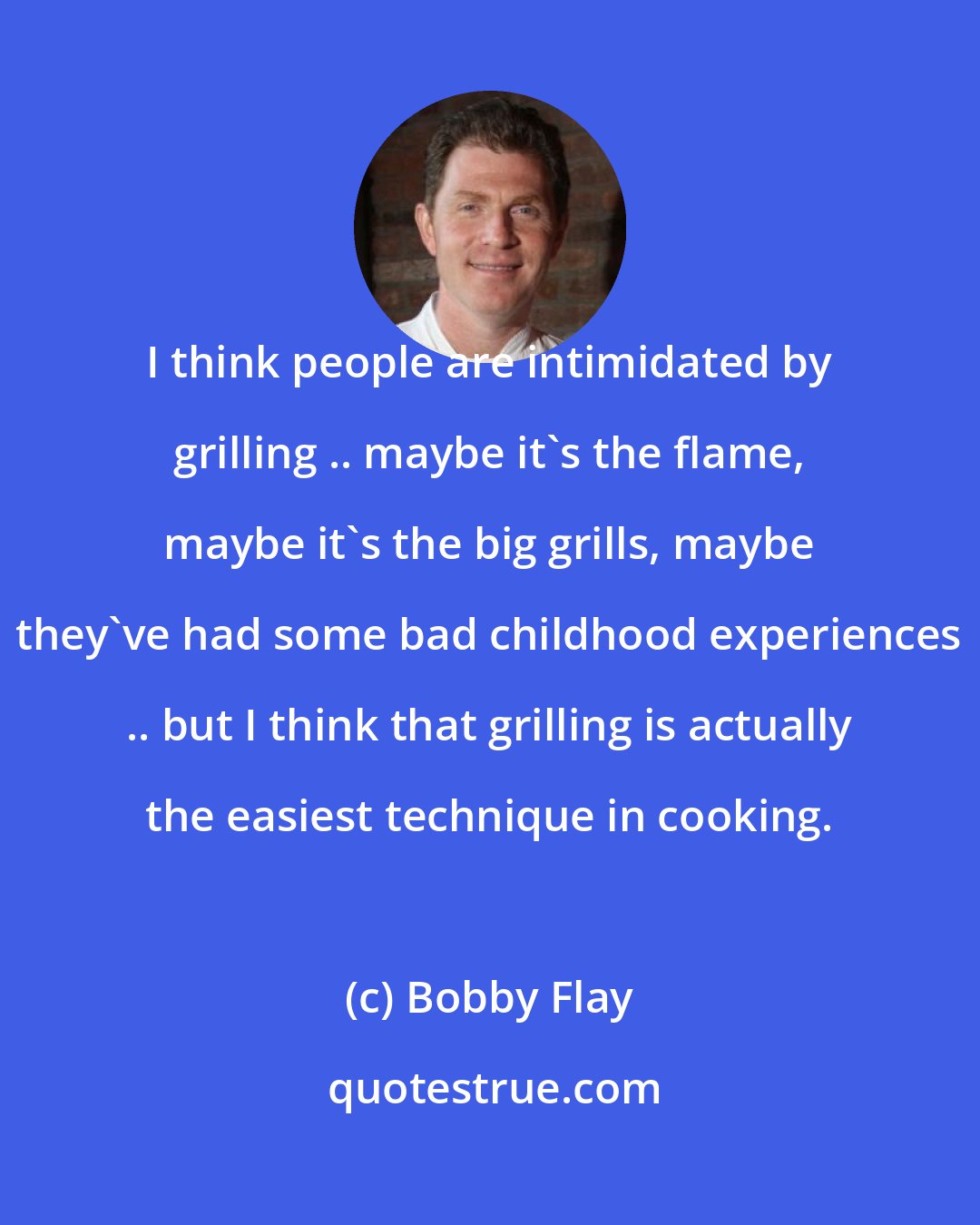 Bobby Flay: I think people are intimidated by grilling .. maybe it's the flame, maybe it's the big grills, maybe they've had some bad childhood experiences .. but I think that grilling is actually the easiest technique in cooking.