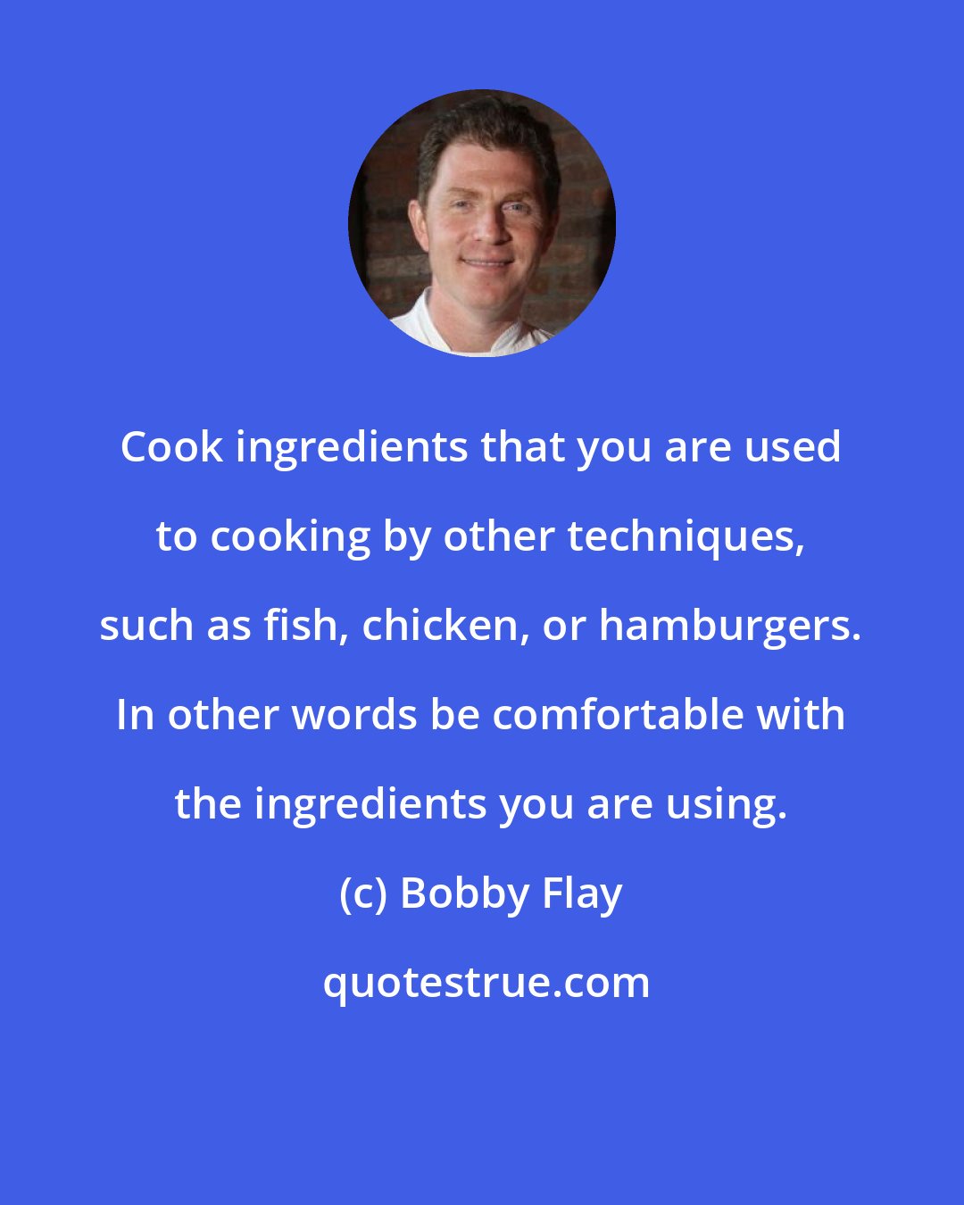 Bobby Flay: Cook ingredients that you are used to cooking by other techniques, such as fish, chicken, or hamburgers. In other words be comfortable with the ingredients you are using.