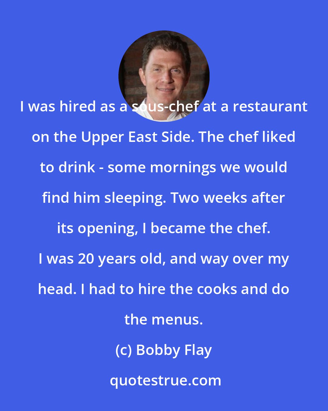Bobby Flay: I was hired as a sous-chef at a restaurant on the Upper East Side. The chef liked to drink - some mornings we would find him sleeping. Two weeks after its opening, I became the chef. I was 20 years old, and way over my head. I had to hire the cooks and do the menus.