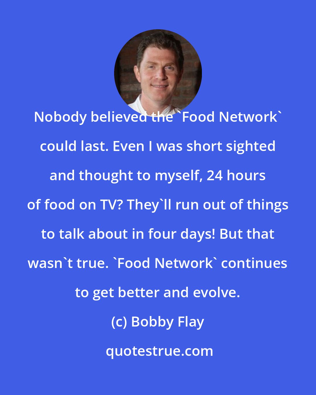 Bobby Flay: Nobody believed the 'Food Network' could last. Even I was short sighted and thought to myself, 24 hours of food on TV? They'll run out of things to talk about in four days! But that wasn't true. 'Food Network' continues to get better and evolve.