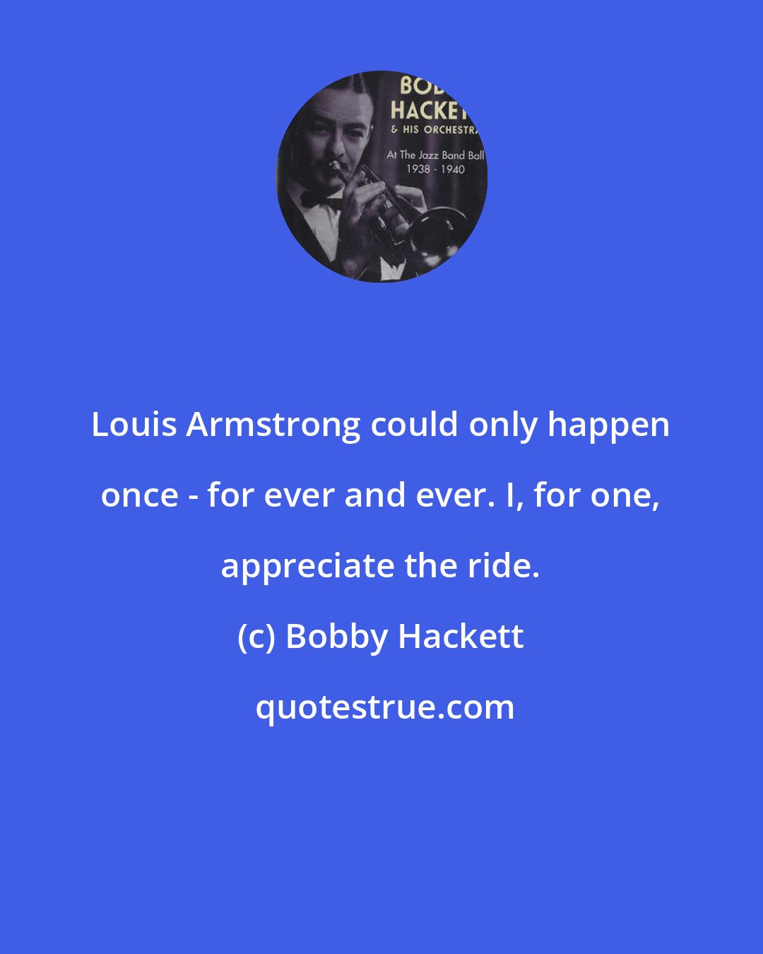 Bobby Hackett: Louis Armstrong could only happen once - for ever and ever. I, for one, appreciate the ride.