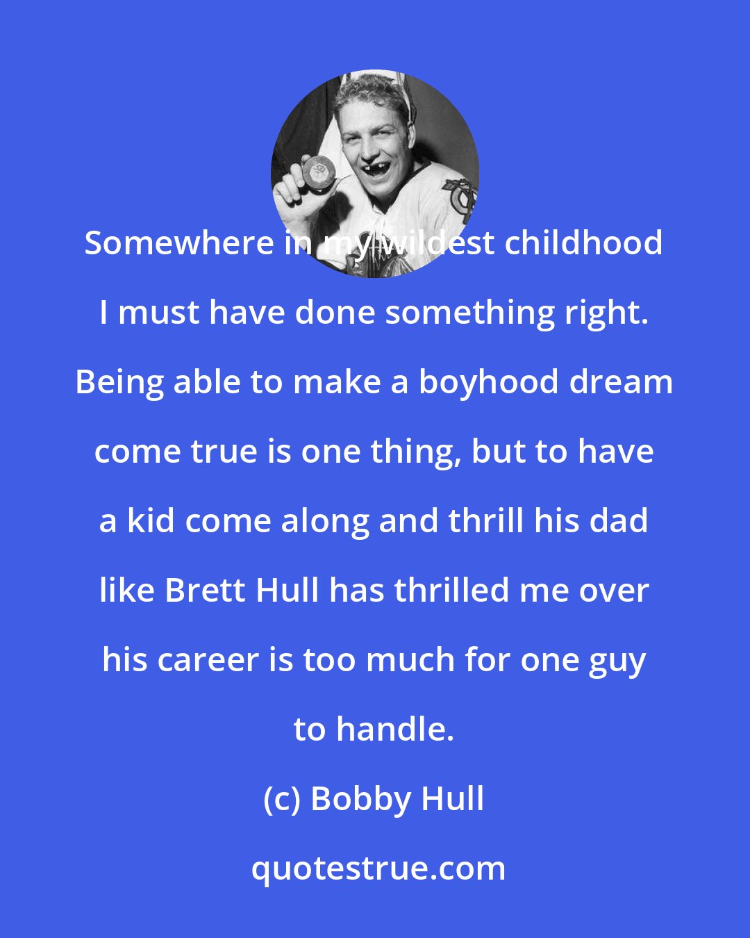 Bobby Hull: Somewhere in my wildest childhood I must have done something right. Being able to make a boyhood dream come true is one thing, but to have a kid come along and thrill his dad like Brett Hull has thrilled me over his career is too much for one guy to handle.