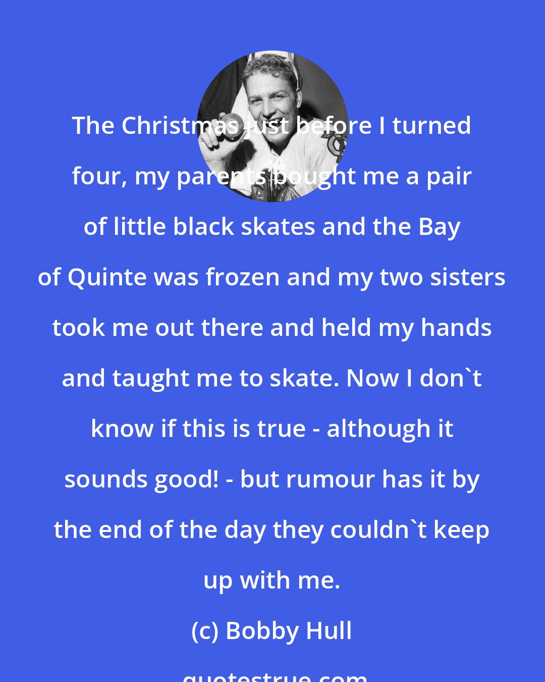 Bobby Hull: The Christmas just before I turned four, my parents bought me a pair of little black skates and the Bay of Quinte was frozen and my two sisters took me out there and held my hands and taught me to skate. Now I don't know if this is true - although it sounds good! - but rumour has it by the end of the day they couldn't keep up with me.