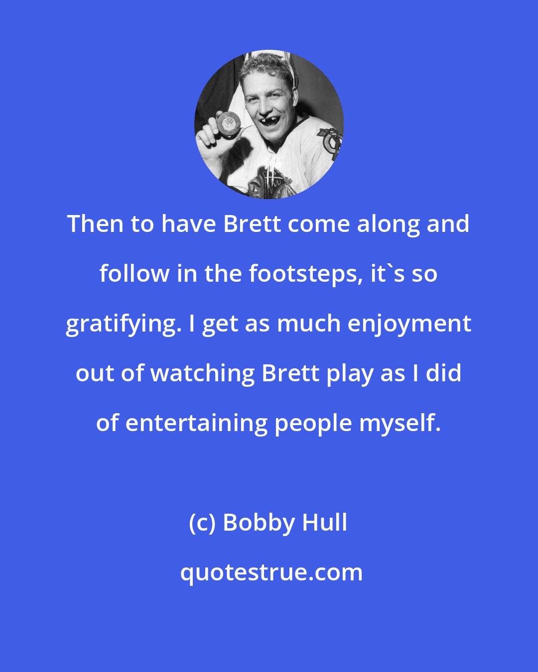 Bobby Hull: Then to have Brett come along and follow in the footsteps, it's so gratifying. I get as much enjoyment out of watching Brett play as I did of entertaining people myself.