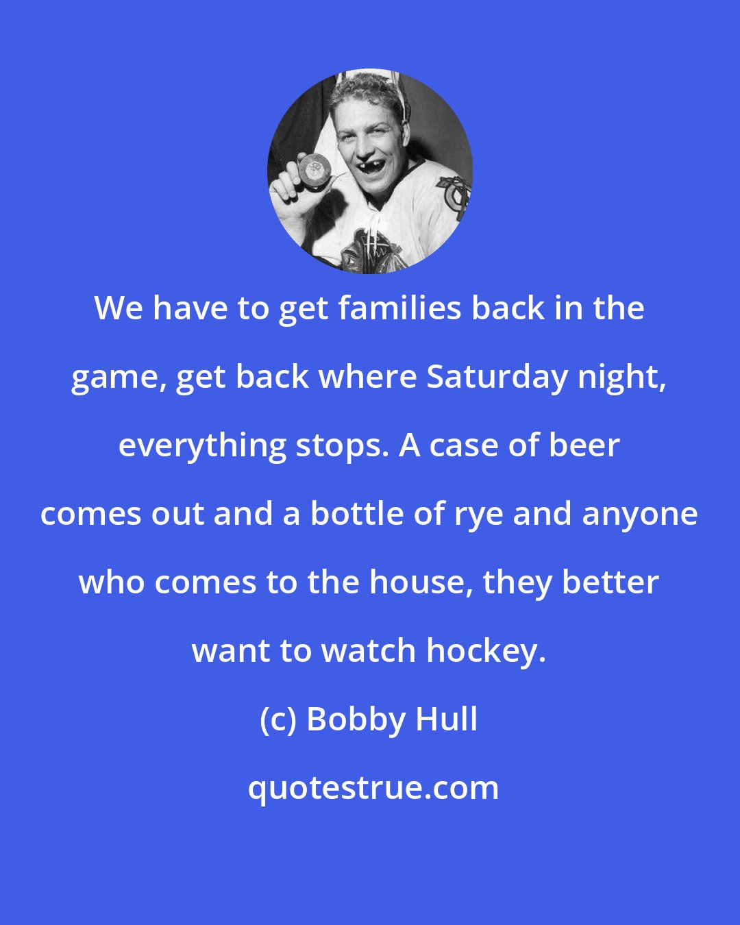 Bobby Hull: We have to get families back in the game, get back where Saturday night, everything stops. A case of beer comes out and a bottle of rye and anyone who comes to the house, they better want to watch hockey.