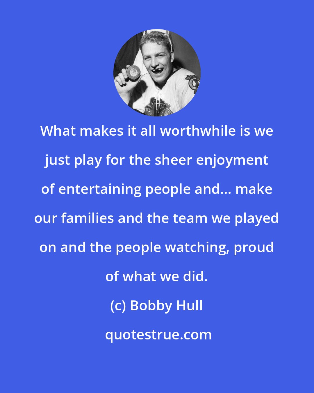 Bobby Hull: What makes it all worthwhile is we just play for the sheer enjoyment of entertaining people and... make our families and the team we played on and the people watching, proud of what we did.