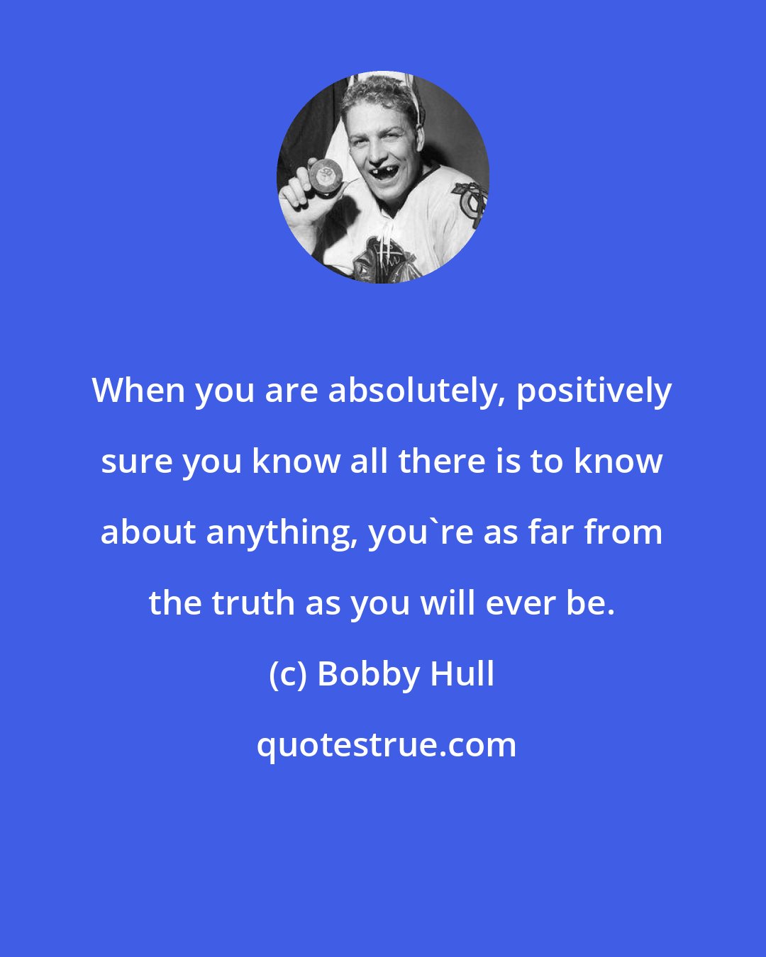 Bobby Hull: When you are absolutely, positively sure you know all there is to know about anything, you're as far from the truth as you will ever be.