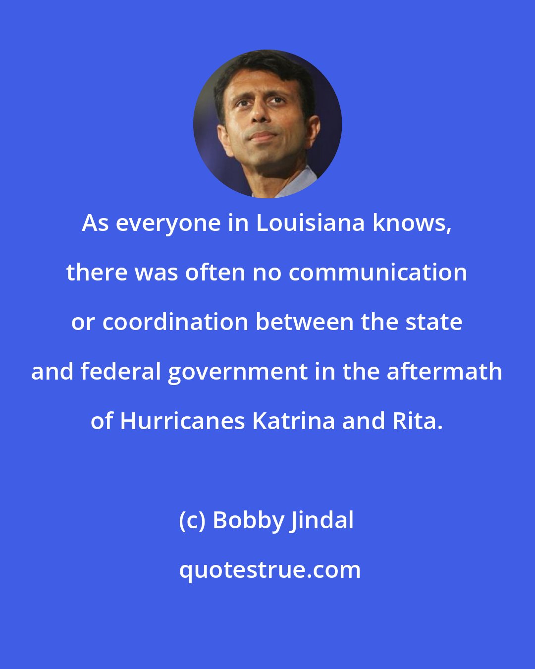 Bobby Jindal: As everyone in Louisiana knows, there was often no communication or coordination between the state and federal government in the aftermath of Hurricanes Katrina and Rita.