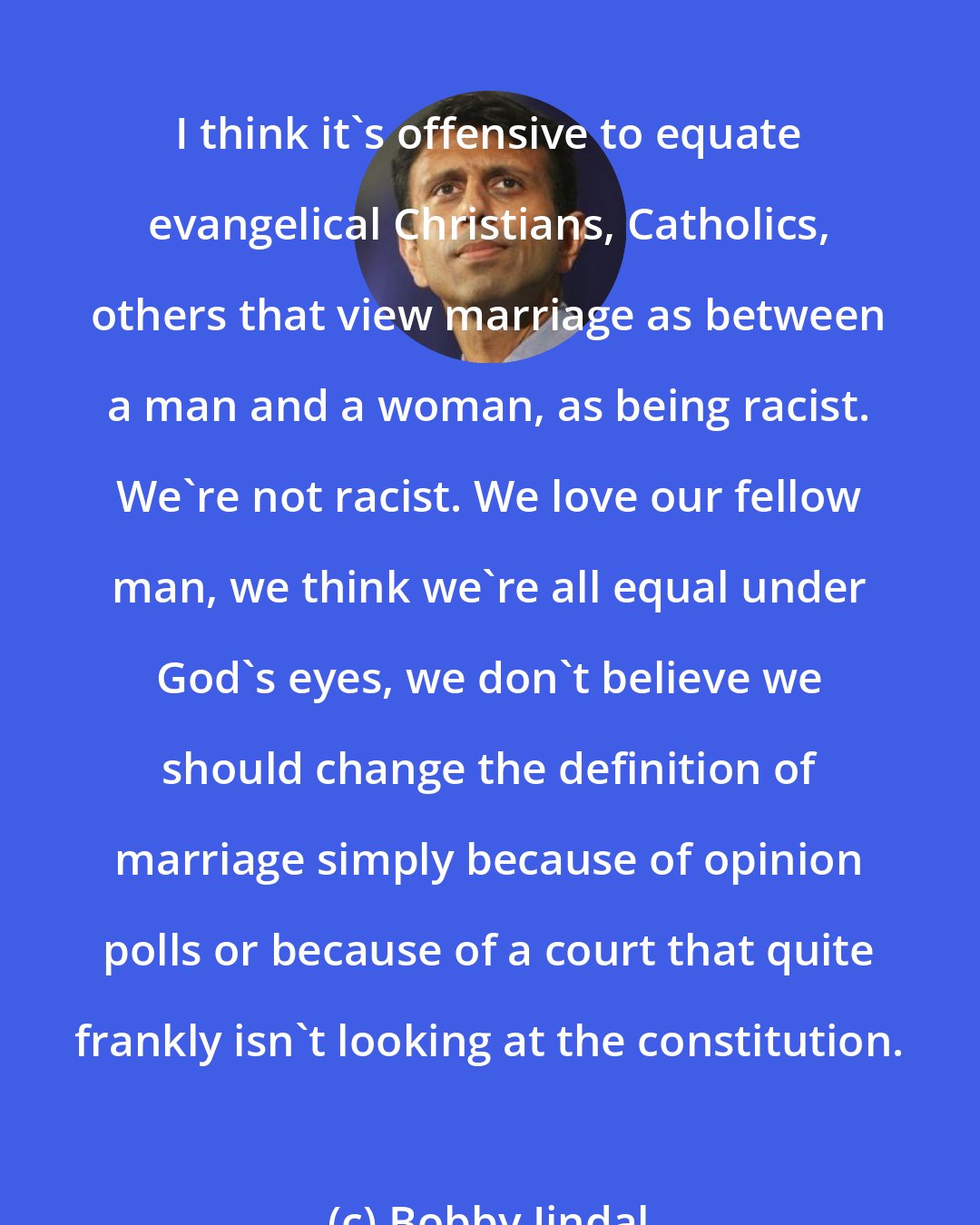 Bobby Jindal: I think it's offensive to equate evangelical Christians, Catholics, others that view marriage as between a man and a woman, as being racist. We're not racist. We love our fellow man, we think we're all equal under God's eyes, we don't believe we should change the definition of marriage simply because of opinion polls or because of a court that quite frankly isn't looking at the constitution.