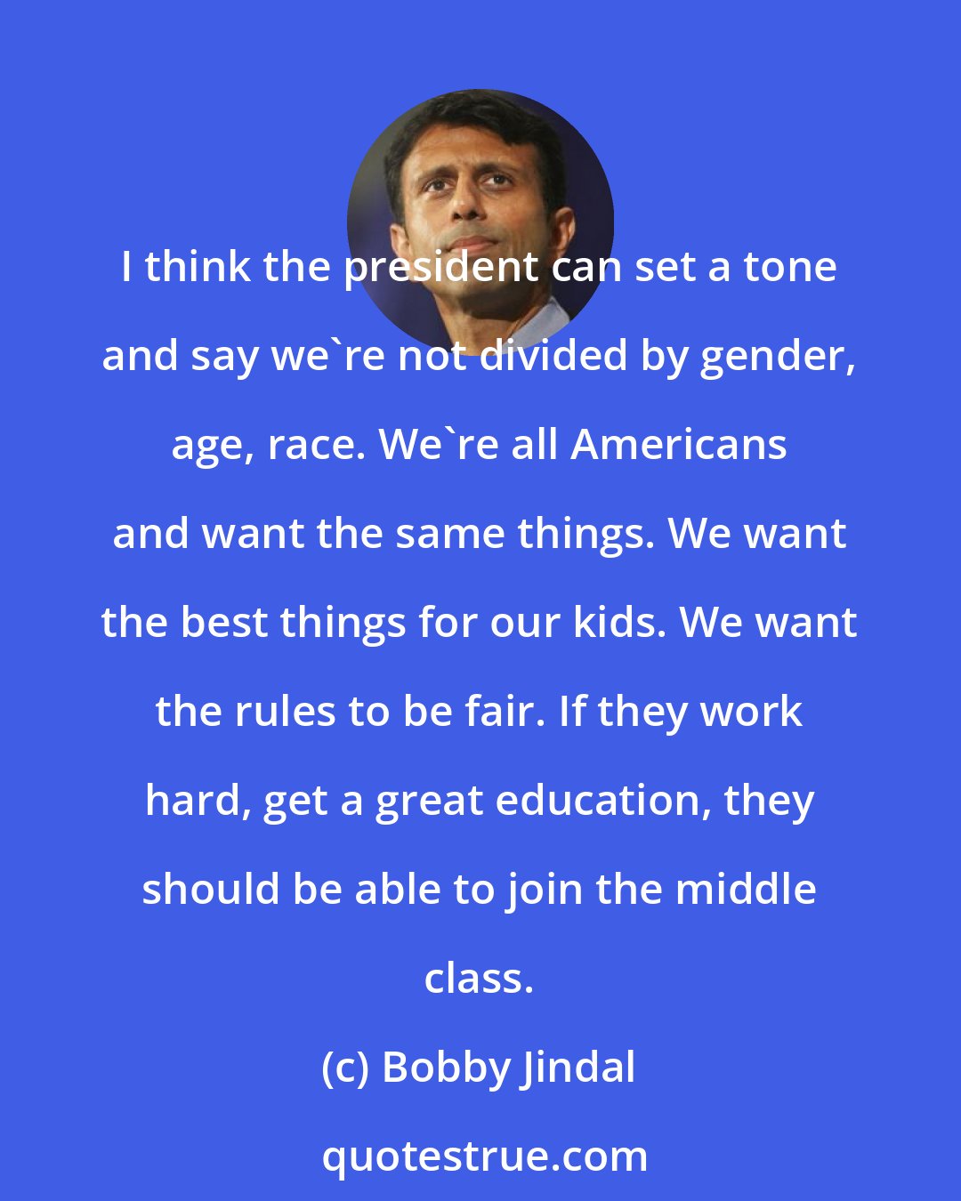 Bobby Jindal: I think the president can set a tone and say we're not divided by gender, age, race. We're all Americans and want the same things. We want the best things for our kids. We want the rules to be fair. If they work hard, get a great education, they should be able to join the middle class.