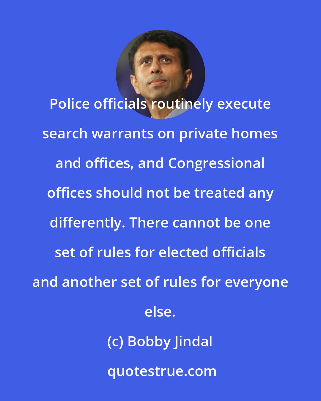 Bobby Jindal: Police officials routinely execute search warrants on private homes and offices, and Congressional offices should not be treated any differently. There cannot be one set of rules for elected officials and another set of rules for everyone else.