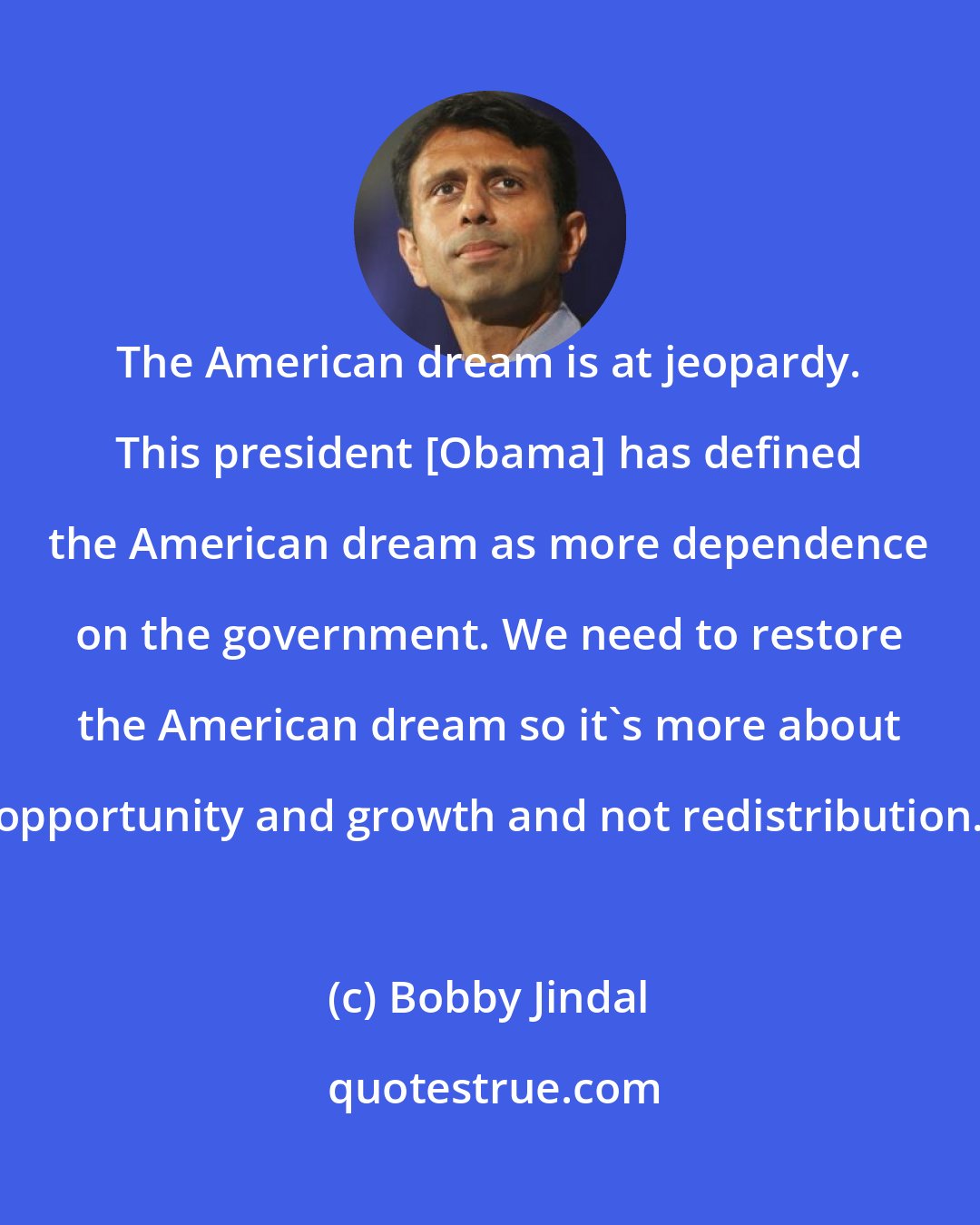 Bobby Jindal: The American dream is at jeopardy. This president [Obama] has defined the American dream as more dependence on the government. We need to restore the American dream so it's more about opportunity and growth and not redistribution.