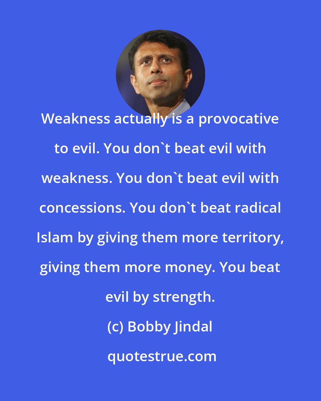 Bobby Jindal: Weakness actually is a provocative to evil. You don't beat evil with weakness. You don't beat evil with concessions. You don't beat radical Islam by giving them more territory, giving them more money. You beat evil by strength.