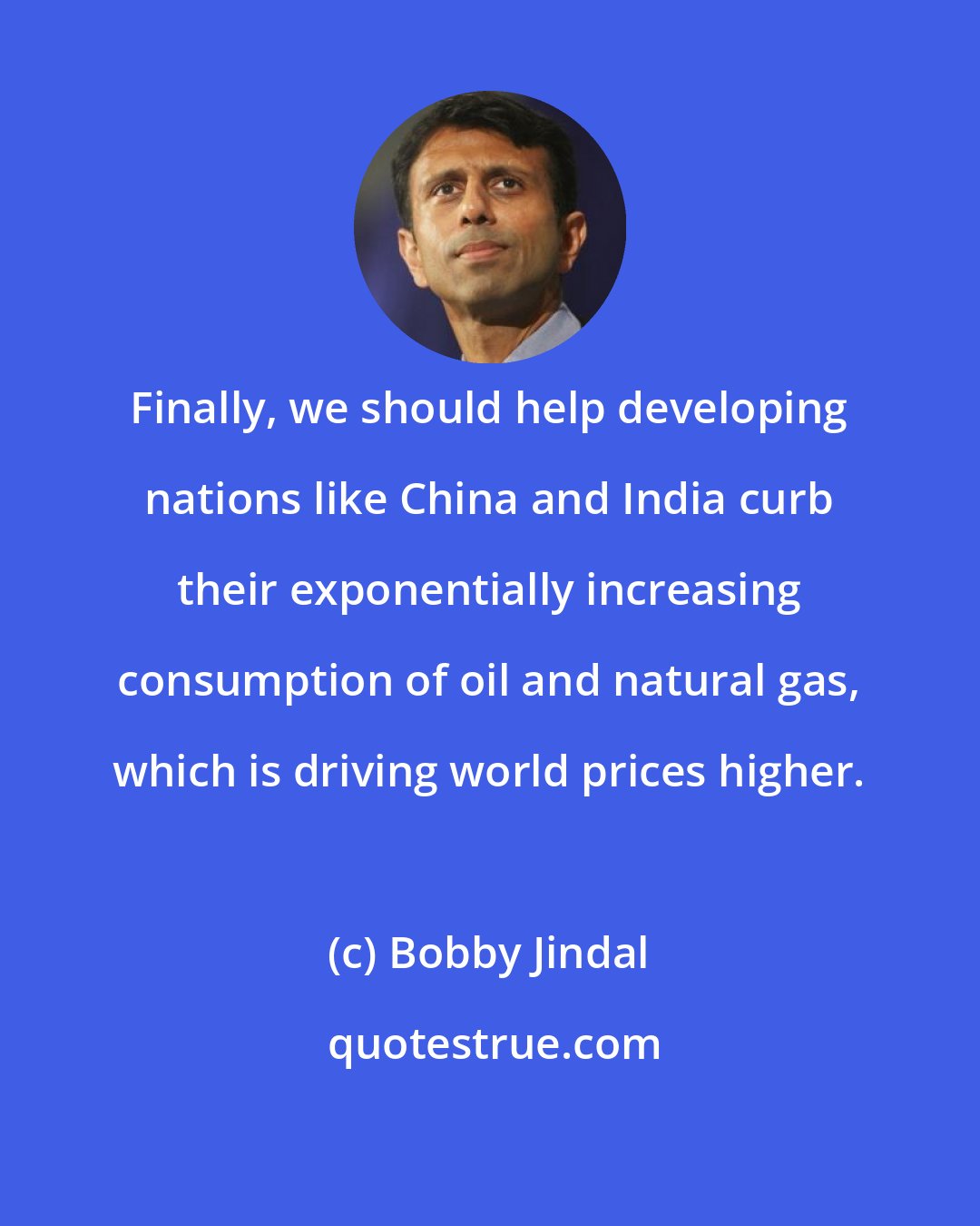 Bobby Jindal: Finally, we should help developing nations like China and India curb their exponentially increasing consumption of oil and natural gas, which is driving world prices higher.