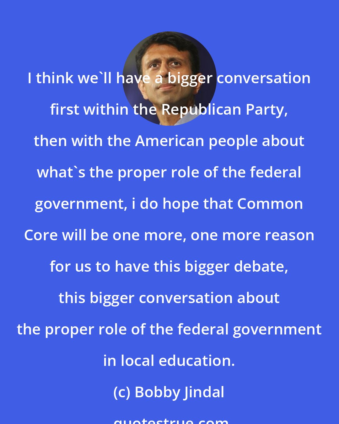 Bobby Jindal: I think we'll have a bigger conversation first within the Republican Party, then with the American people about what's the proper role of the federal government, i do hope that Common Core will be one more, one more reason for us to have this bigger debate, this bigger conversation about the proper role of the federal government in local education.