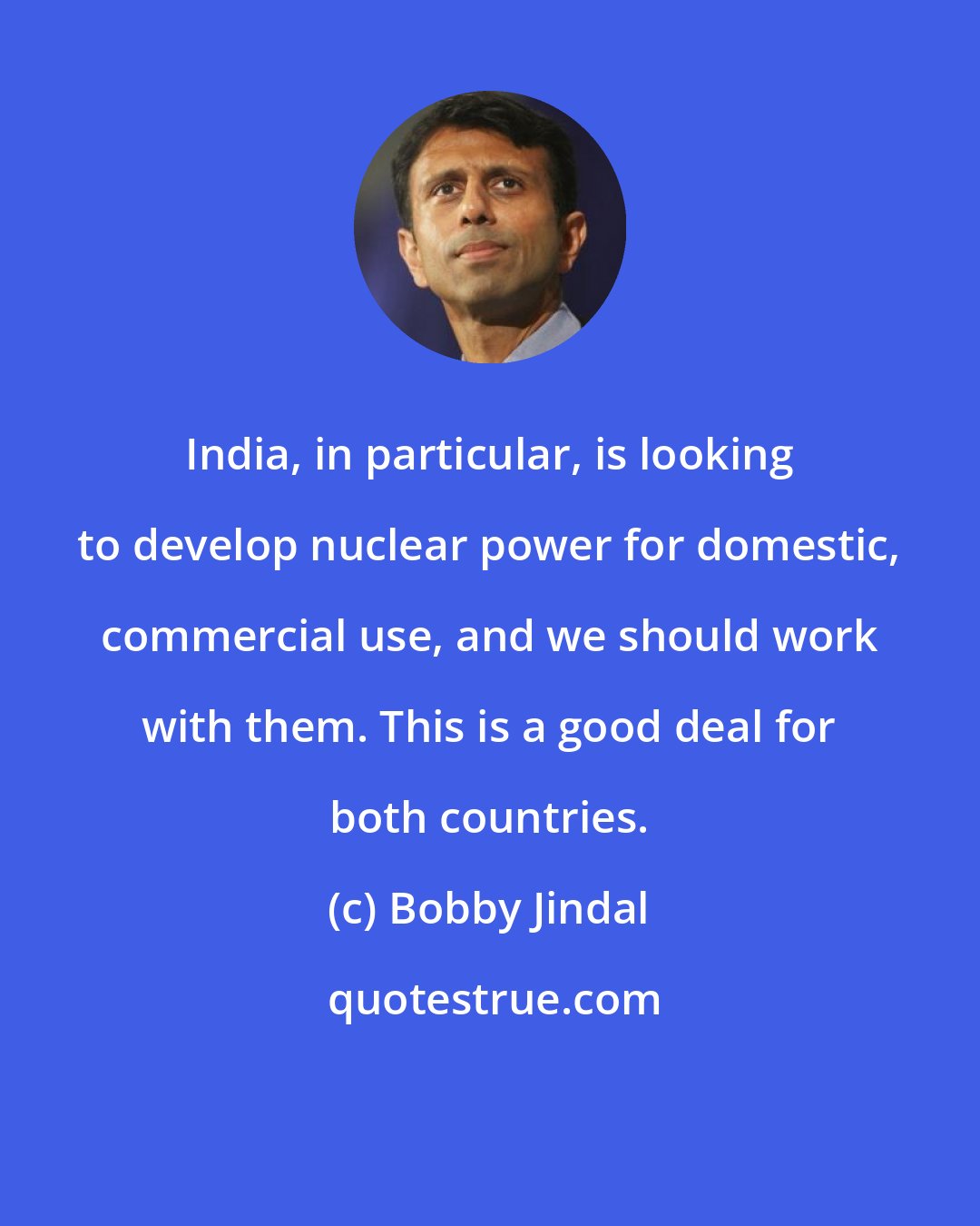 Bobby Jindal: India, in particular, is looking to develop nuclear power for domestic, commercial use, and we should work with them. This is a good deal for both countries.