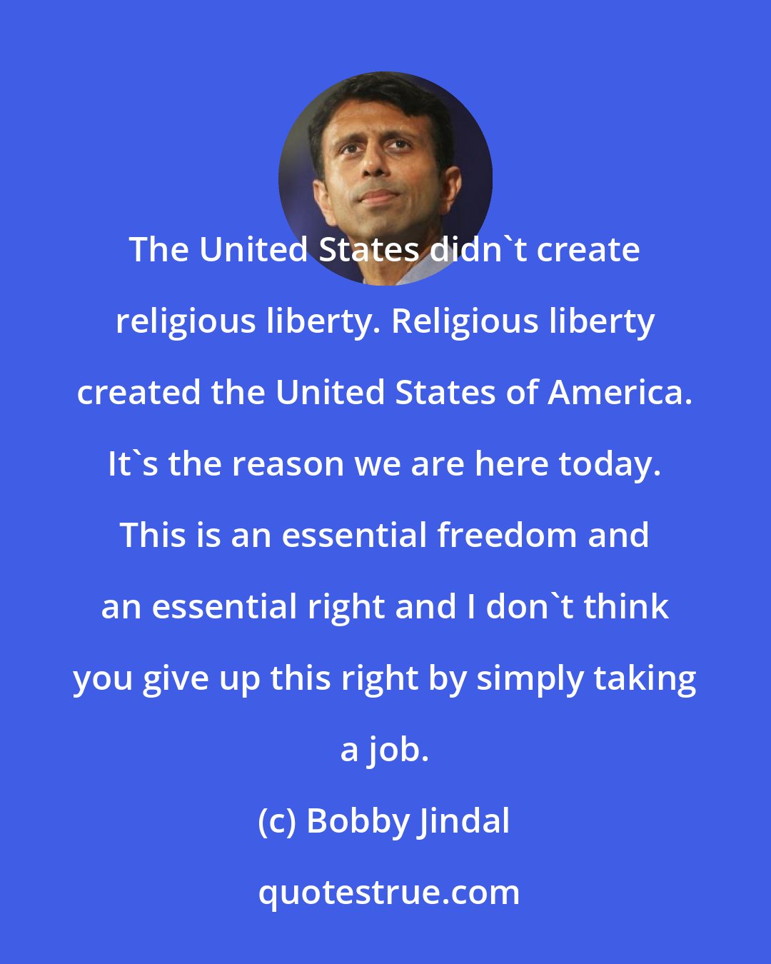 Bobby Jindal: The United States didn't create religious liberty. Religious liberty created the United States of America. It's the reason we are here today. This is an essential freedom and an essential right and I don't think you give up this right by simply taking a job.