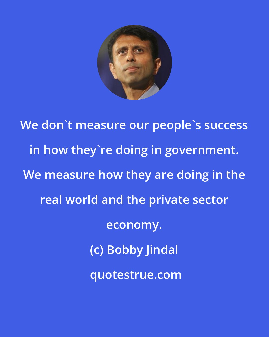 Bobby Jindal: We don't measure our people's success in how they're doing in government. We measure how they are doing in the real world and the private sector economy.