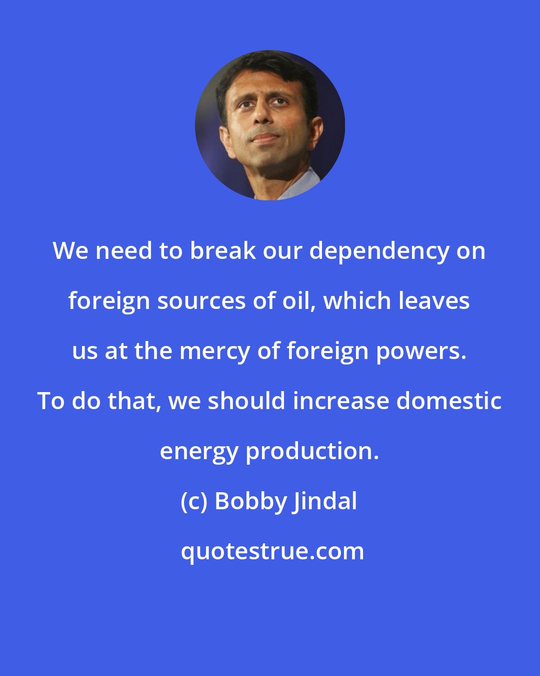 Bobby Jindal: We need to break our dependency on foreign sources of oil, which leaves us at the mercy of foreign powers. To do that, we should increase domestic energy production.