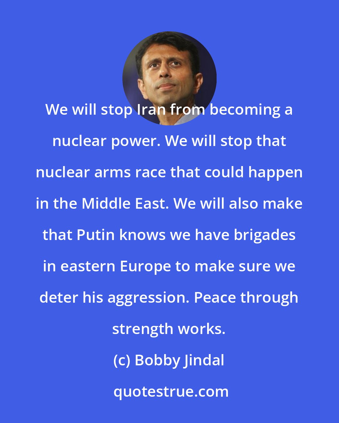 Bobby Jindal: We will stop Iran from becoming a nuclear power. We will stop that nuclear arms race that could happen in the Middle East. We will also make that Putin knows we have brigades in eastern Europe to make sure we deter his aggression. Peace through strength works.