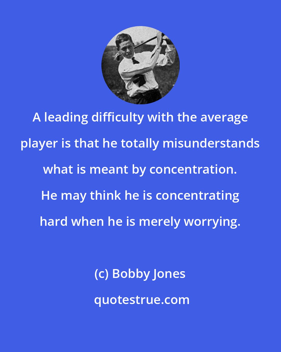 Bobby Jones: A leading difficulty with the average player is that he totally misunderstands what is meant by concentration. He may think he is concentrating hard when he is merely worrying.