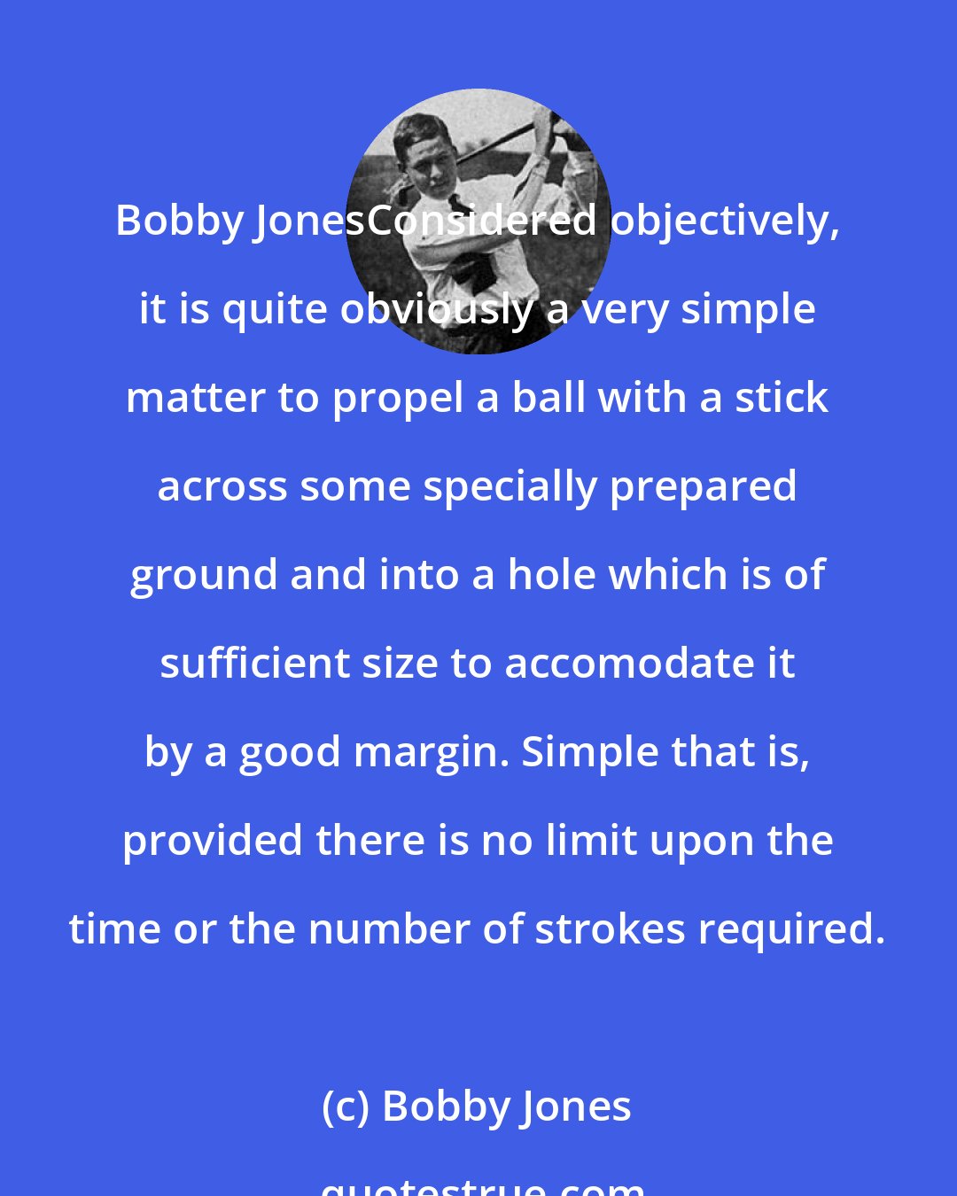 Bobby Jones: Bobby JonesConsidered objectively, it is quite obviously a very simple matter to propel a ball with a stick across some specially prepared ground and into a hole which is of sufficient size to accomodate it by a good margin. Simple that is, provided there is no limit upon the time or the number of strokes required.