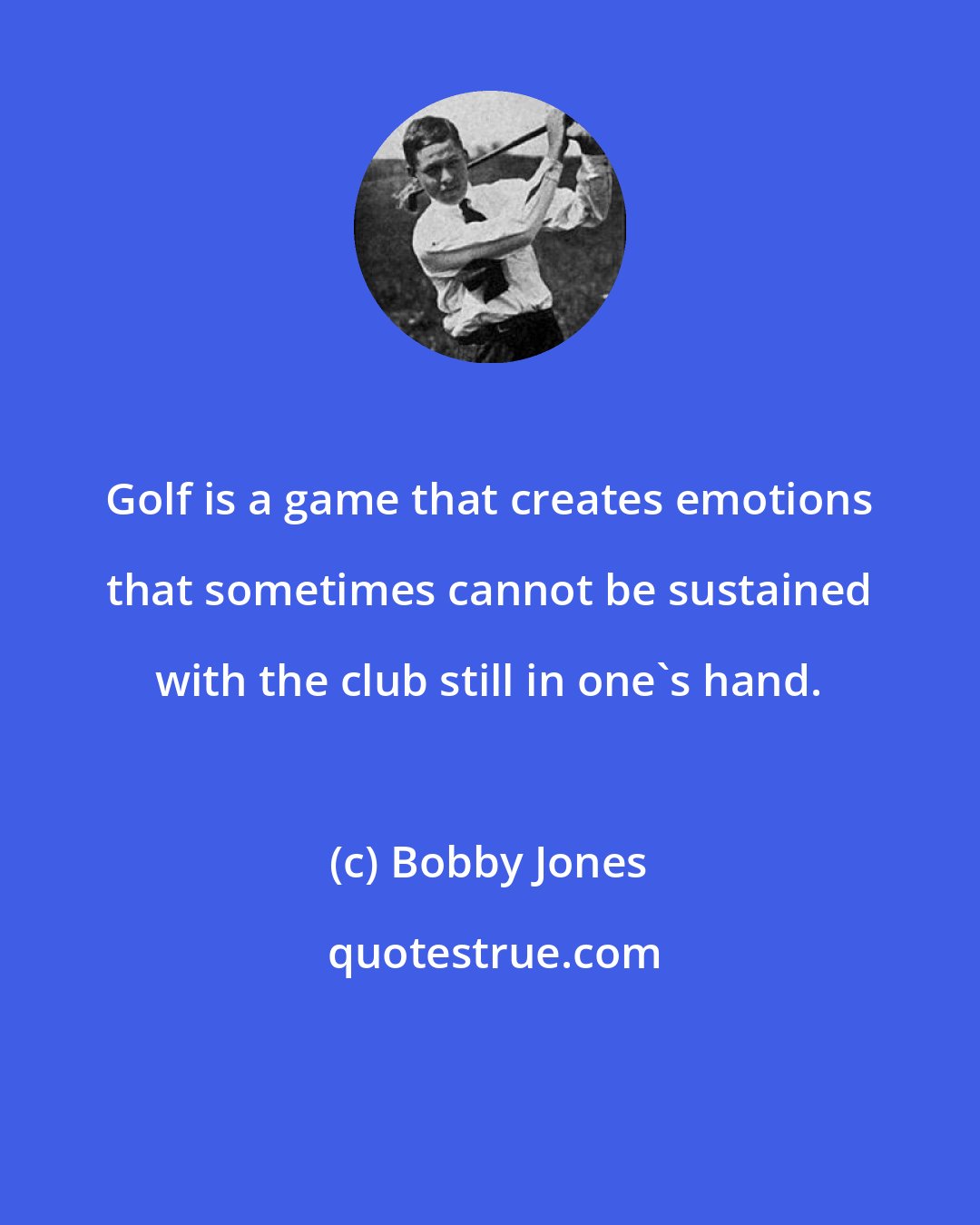 Bobby Jones: Golf is a game that creates emotions that sometimes cannot be sustained with the club still in one's hand.