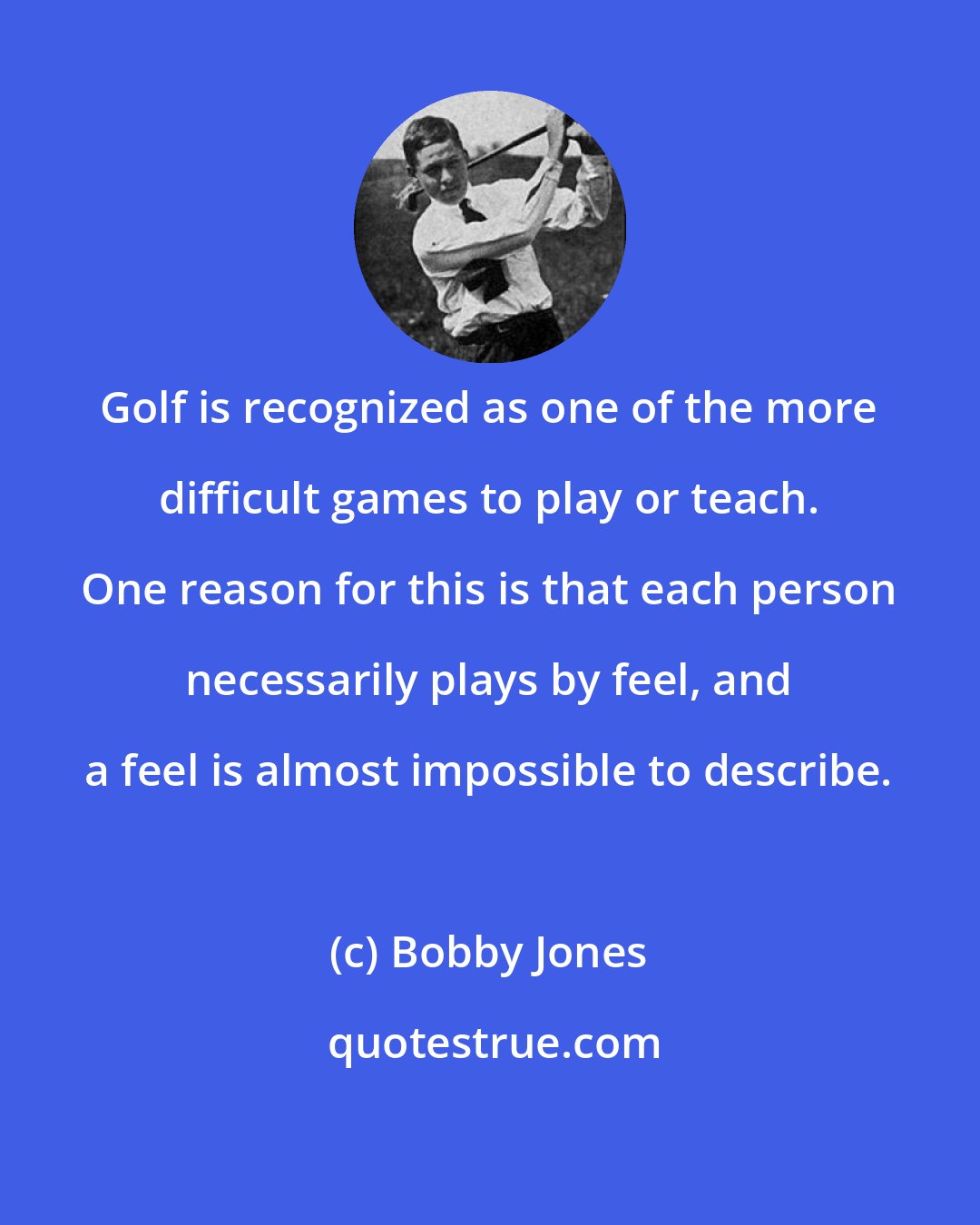 Bobby Jones: Golf is recognized as one of the more difficult games to play or teach. One reason for this is that each person necessarily plays by feel, and a feel is almost impossible to describe.