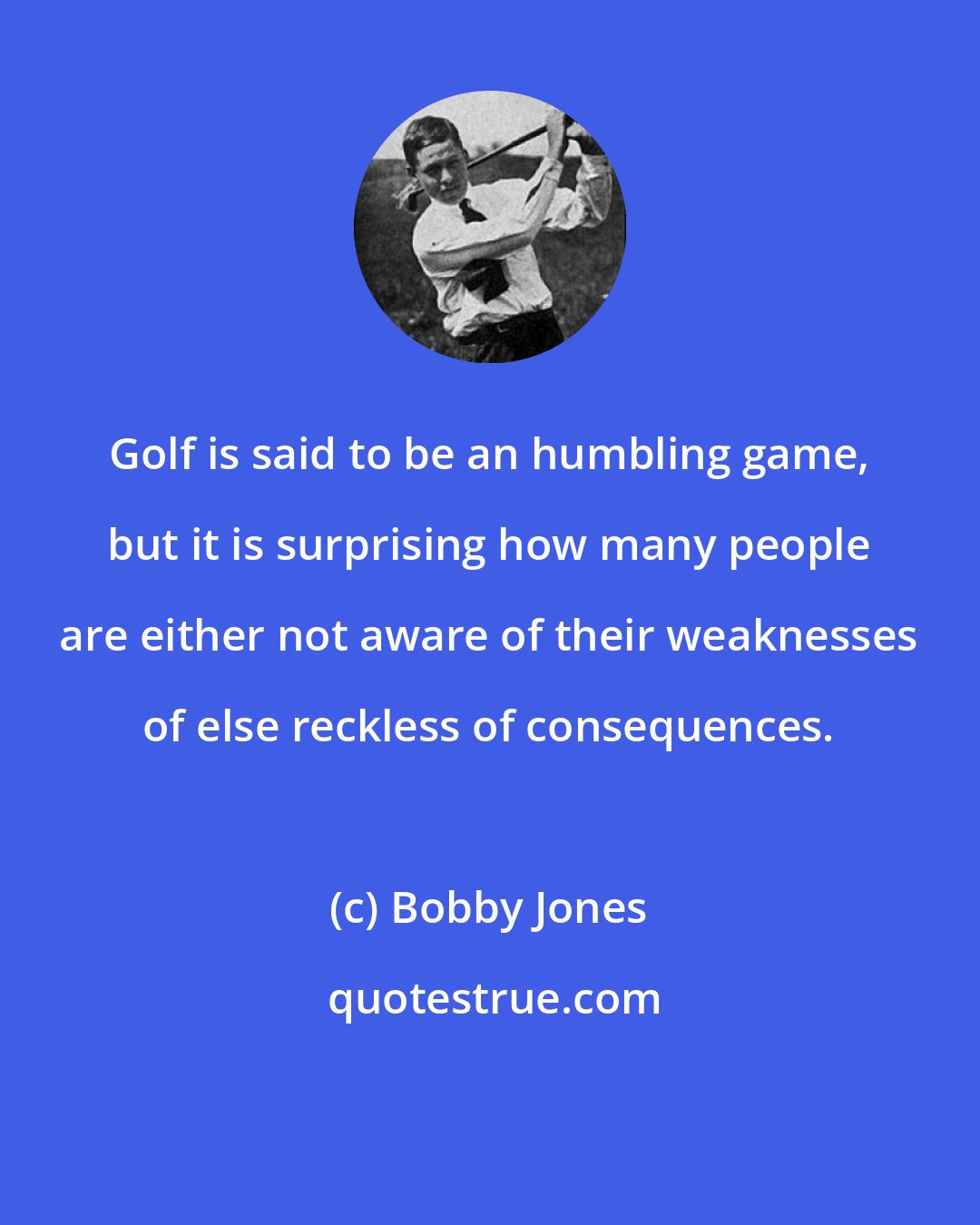 Bobby Jones: Golf is said to be an humbling game, but it is surprising how many people are either not aware of their weaknesses of else reckless of consequences.